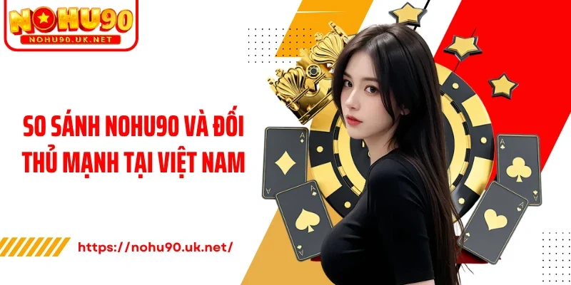 So sánh Nohu90 và đối thủ mạnh tại Việt Nam